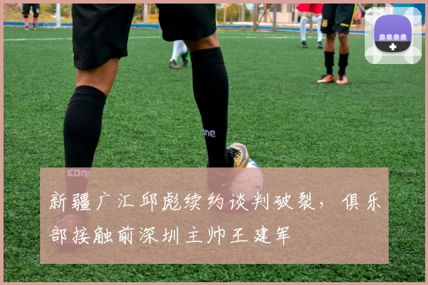 新疆广汇邱彪续约谈判破裂,俱乐部接触前深圳主帅王建军