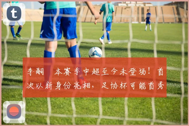 李嗣镕本赛季中超至今未登场！首次以新身份亮相，足协杯可能首秀