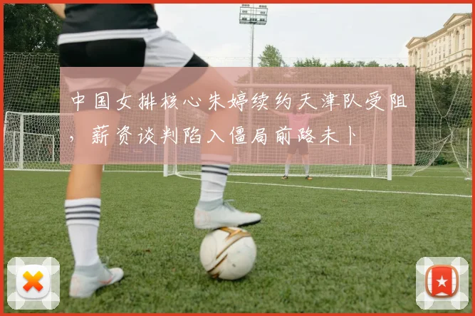 中国女排核心朱婷续约天津队受阻,薪资谈判陷入僵局前路未卜