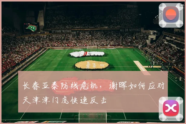 长春亚泰防线危机，谢晖如何应对天津津门虎快速反击