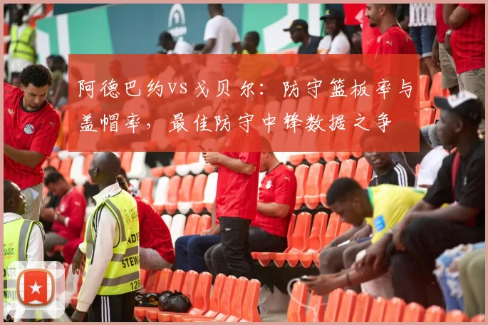 阿德巴约vs戈贝尔：防守篮板率与盖帽率，最佳防守中锋数据之争