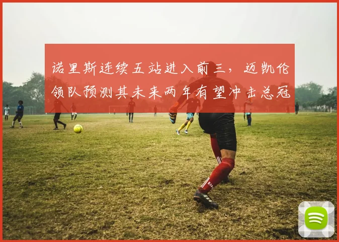 诺里斯连续五站进入前三,迈凯伦领队预测其未来两年有望冲击总冠军